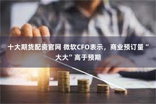 十大期货配资官网 微软CFO表示，商业预订量“大大”高于预期