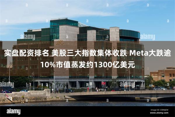 实盘配资排名 美股三大指数集体收跌 Meta大跌逾10%市值蒸发约1300亿美元