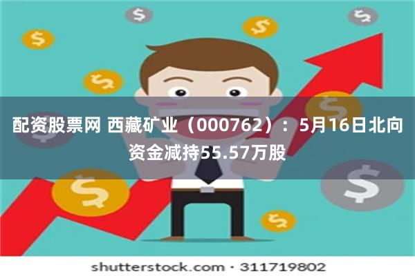 配资股票网 西藏矿业（000762）：5月16日北向资金减持55.57万股