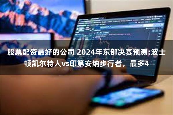 股票配资最好的公司 2024年东部决赛预测:波士顿凯尔特人vs印第安纳步行者，最多4