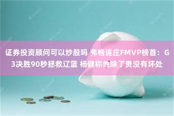 证券投资顾问可以炒股吗 弗格连庄FMVP榜首：G3决胜90秒拯救辽篮 杨健称他除了贵没有坏处