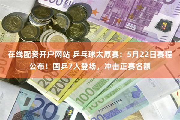 在线配资开户网站 乒乓球太原赛：5月22日赛程公布！国乒7人登场，冲击正赛名额