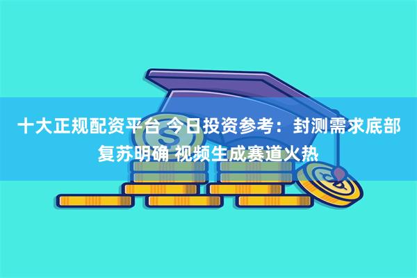 十大正规配资平台 今日投资参考：封测需求底部复苏明确 视频生成赛道火热