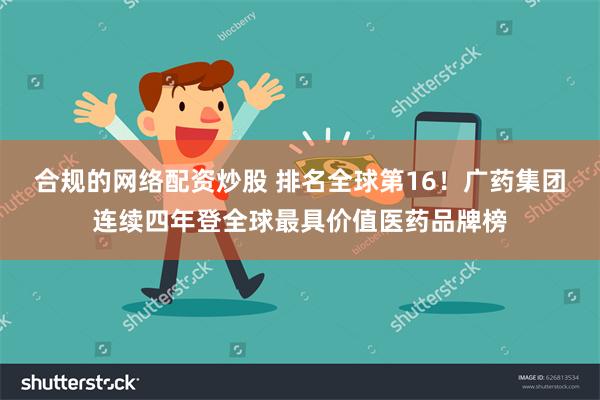 合规的网络配资炒股 排名全球第16！广药集团连续四年登全球最具价值医药品牌榜