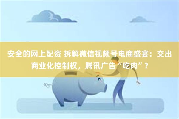 安全的网上配资 拆解微信视频号电商盛宴：交出商业化控制权，腾讯广告“吃肉”？