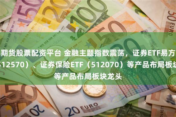 期货股票配资平台 金融主题指数震荡，证券ETF易方达（512570）、证券保险ETF（512070）等产品布局板块龙头