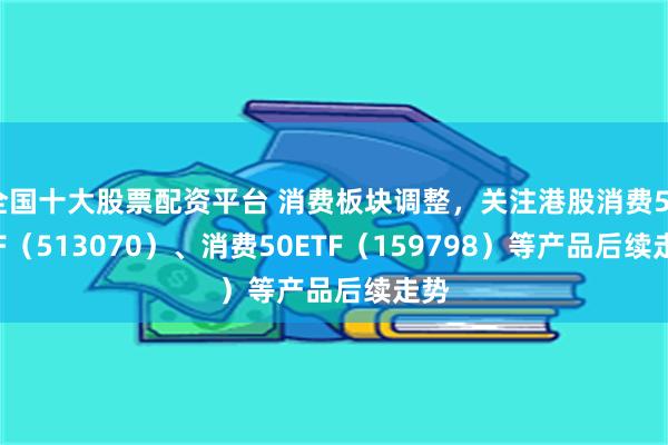 全国十大股票配资平台 消费板块调整，关注港股消费50ETF（513070）、消费50ETF（159798）等产品后续走势