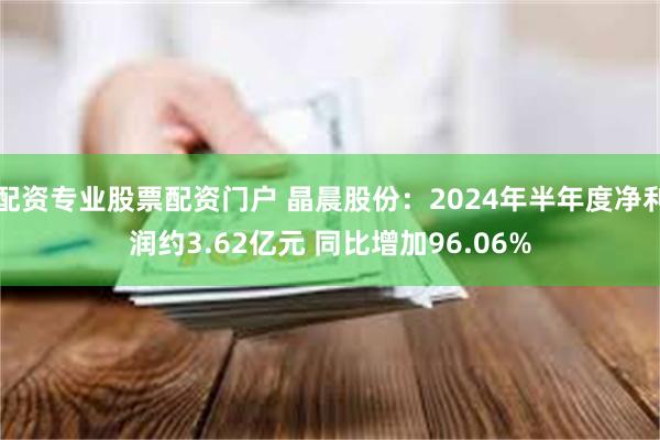 配资专业股票配资门户 晶晨股份：2024年半年度净利润约3.62亿元 同比增加96.06%