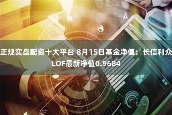 正规实盘配资十大平台 8月15日基金净值：长信利众LOF最新净值0.9684