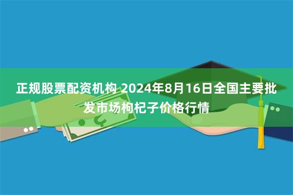 正规股票配资机构 2024年8月16日全国主要批发市场枸杞子价格行情