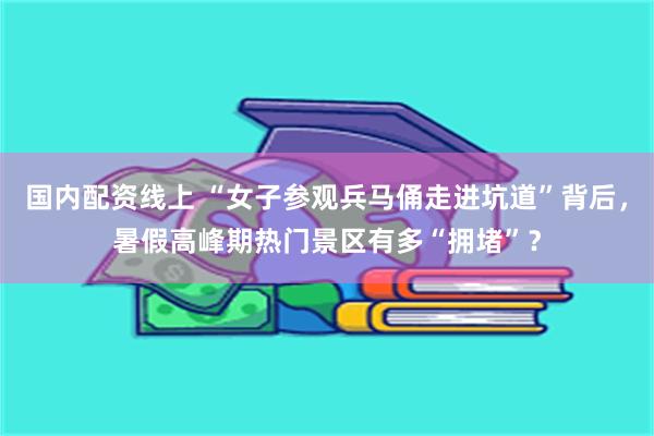 国内配资线上 “女子参观兵马俑走进坑道”背后，暑假高峰期热门景区有多“拥堵”？