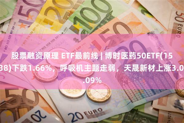 股票融资原理 ETF最前线 | 博时医药50ETF(159838)下跌1.66%，呼吸机主题走弱，天晟新材上涨3.09%