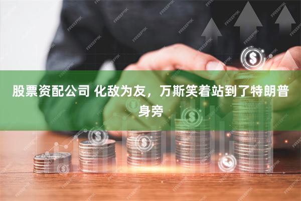 股票资配公司 化敌为友，万斯笑着站到了特朗普身旁