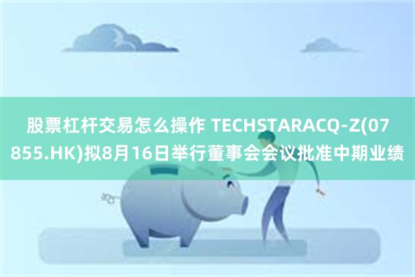 股票杠杆交易怎么操作 TECHSTARACQ-Z(07855.HK)拟8月16日举行董事会会议批准中期业绩