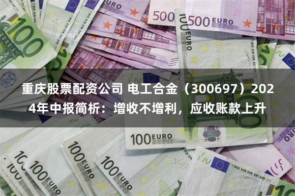 重庆股票配资公司 电工合金（300697）2024年中报简析：增收不增利，应收账款上升