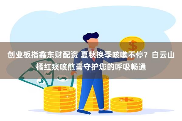 创业板指鑫东财配资 夏秋换季咳嗽不停？白云山橘红痰咳煎膏守护您的呼吸畅通