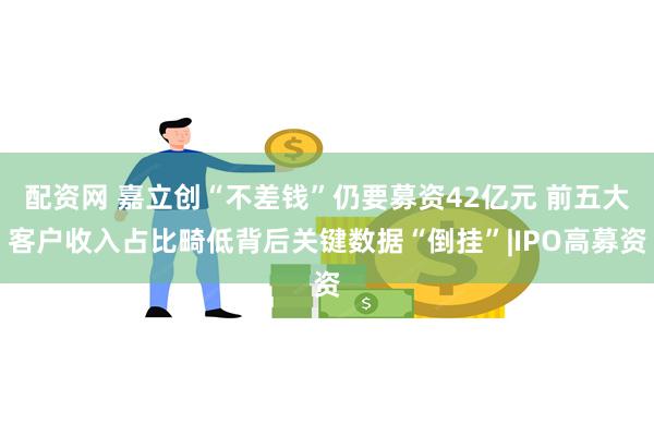 配资网 嘉立创“不差钱”仍要募资42亿元 前五大客户收入占比畸低背后关键数据“倒挂”|IPO高募资