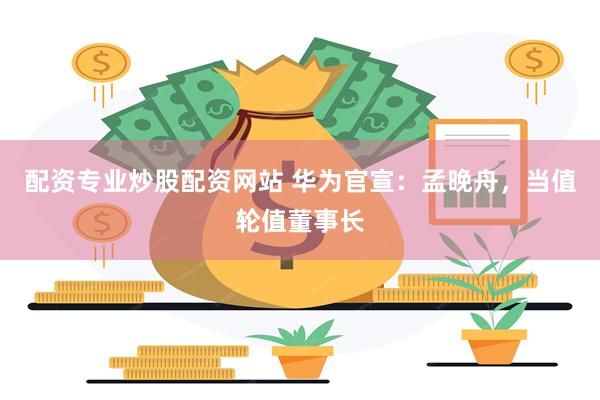 配资专业炒股配资网站 华为官宣：孟晚舟，当值轮值董事长