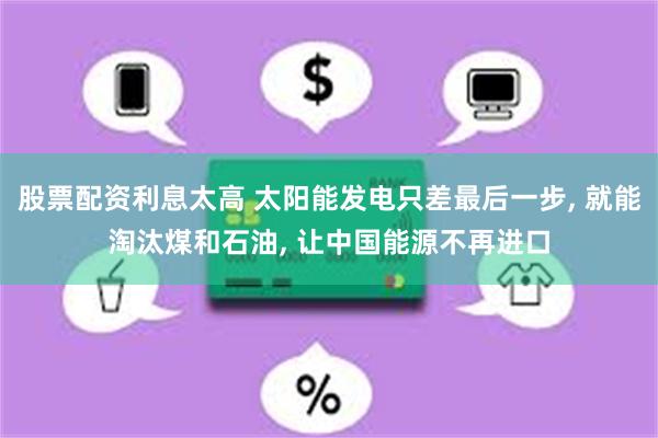 股票配资利息太高 太阳能发电只差最后一步, 就能淘汰煤和石油, 让中国能源不再进口