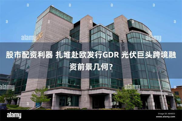 股市配资利器 扎堆赴欧发行GDR 光伏巨头跨境融资前景几何？