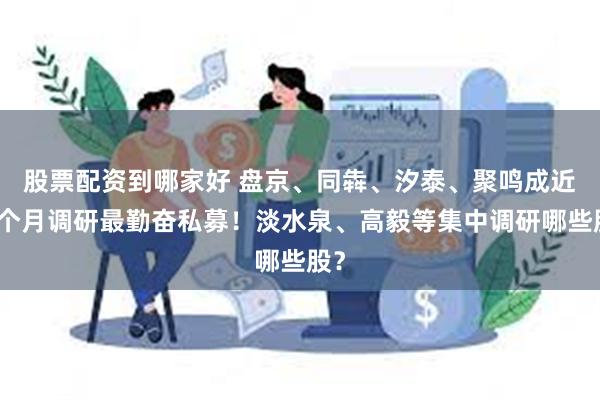 股票配资到哪家好 盘京、同犇、汐泰、聚鸣成近一个月调研最勤奋私募！淡水泉、高毅等集中调研哪些股？