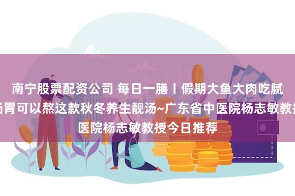 南宁股票配资公司 每日一膳丨假期大鱼大肉吃腻了？调理肠胃可以熬这款秋冬养生靓汤~广东省中医院杨志敏教授今日推荐