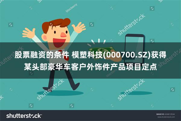 股票融资的条件 模塑科技(000700.SZ)获得某头部豪华车客户外饰件产品项目定点