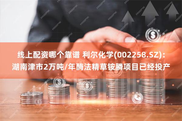 线上配资哪个靠谱 利尔化学(002258.SZ)：湖南津市2万吨/年酶法精草铵膦项目已经投产