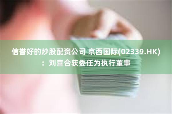 信誉好的炒股配资公司 京西国际(02339.HK)：刘喜合获委任为执行董事