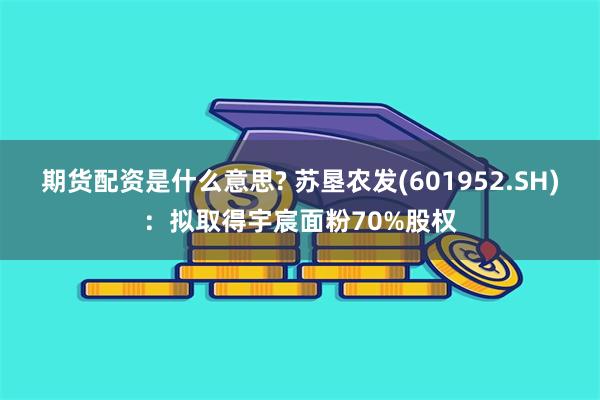 期货配资是什么意思? 苏垦农发(601952.SH)：拟取得宇宸面粉70%股权