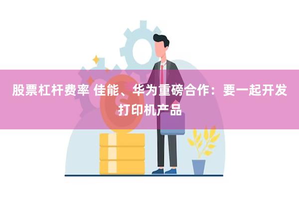 股票杠杆费率 佳能、华为重磅合作：要一起开发打印机产品