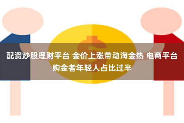 配资炒股理财平台 金价上涨带动淘金热 电商平台购金者年轻人占比过半