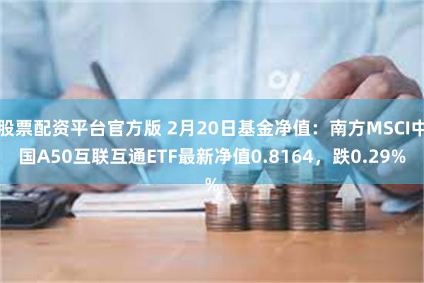 股票配资平台官方版 2月20日基金净值：南方MSCI中国A50互联互通ETF最新净值0.8164，跌0.29%