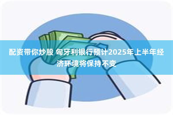 配资带你炒股 匈牙利银行预计2025年上半年经济环境将保持不变