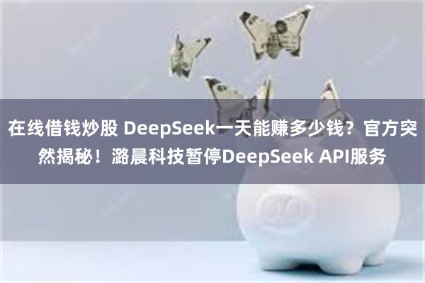 在线借钱炒股 DeepSeek一天能赚多少钱？官方突然揭秘！潞晨科技暂停DeepSeek API服务