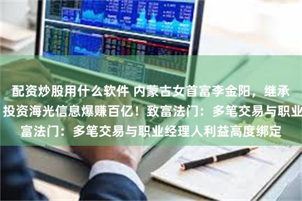 配资炒股用什么软件 内蒙古女首富李金阳，继承65亿赤峰黄金股权，投资海光信息爆赚百亿！致富法门：多笔交易与职业经理人利益高度绑定